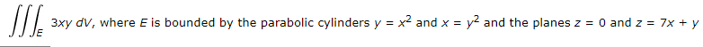 The integral to be evaluated is:

\[
\iiint\limits_{E} 3xy \, dV
\]

Here, \(E\) is the region in space bounded by:

- The parabolic cylinders: \(y = x^2\) and \(x = y^2\).
- The planes: \(z = 0\) and \(z = 7x + y\).

This integral represents the calculation of a triple integral over the volume \(E\), defined by the intersections of these surfaces. The goal is to integrate the function \(3xy\) over this specified volume.