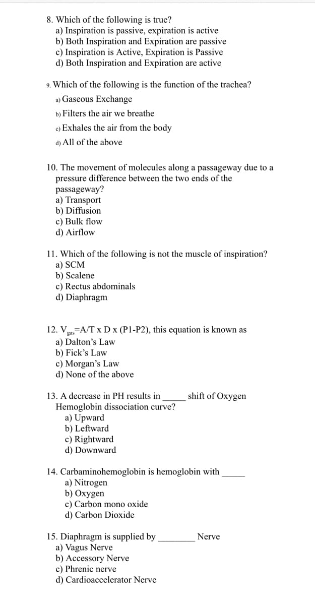 8. Which of the following is true?
a) Inspiration is passive, expiration is active
b) Both Inspiration and Expiration are passive
c) Inspiration is Active, Expiration is Passive
d) Both Inspiration and Expiration are active
9. Which of the following is the function of the trachea?
a) Gaseous Exchange
b) Filters the air we breathe
c) Exhales the air from the body
d) All of the above
10. The movement of molecules along a passageway due to a
pressure difference between the two ends of the
passageway?
a) Transport
b) Diffusion
c) Bulk flow
d) Airflow
11. Which of the following is not the muscle of inspiration?
a) SCM
b) Scalene
c) Rectus abdominals
d) Diaphragm
12. Va-A/T x D x (P1-P2), this equation is known as
a) Dalton's Law
b) Fick's Law
c) Morgan's Law
d) None of the above
13. A decrease in PH results in
shift of Oxygen
Hemoglobin dissociation curve?
a) Upward
b) Leftward
c) Rightward
d) Downward
14. Carbaminohemoglobin is hemoglobin with
a) Nitrogen
b) Oxygen
c) Carbon mono oxide
d) Carbon Dioxide
15. Diaphragm is supplied by
a) Vagus Nerve
b) Accessory Nerve
c) Phrenic nerve
d) Cardioaccelerator Nerve
Nerve
