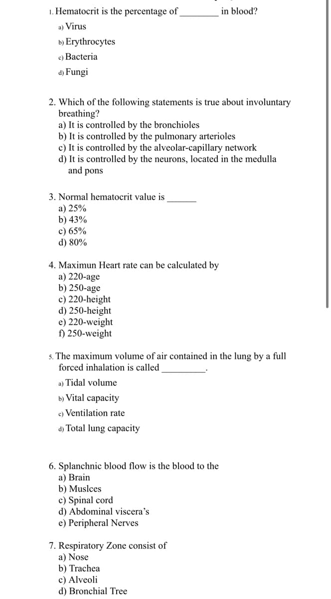 1. Hematocrit is the percentage of
in blood?
a) Virus
b) Erythrocytes
c) Bacteria
d) Fungi
2. Which of the following statements is true about involuntary
breathing?
a) It is controlled by the bronchioles
b) It is controlled by the pulmonary arterioles
c) It is controlled by the alveolar-capillary network
d) It is controlled by the neurons, located in the medulla
and pons
3. Normal hematocrit value is
a) 25%
b) 43%
c) 65%
d) 80%
4. Maximun Heart rate can be calculated by
a) 220-age
b) 250-age
c) 220-height
d) 250-height
e) 220-weight
f) 250-weight
5. The maximum volume of air contained in the lung by a full
forced inhalation is called
a) Tidal volume
b) Vital capacity
c) Ventilation rate
d) Total lung capacity
6. Splanchnic blood flow is the blood to the
a) Brain
b) Muslces
c) Spinal cord
d) Abdominal viscera's
e) Peripheral Nerves
7. Respiratory Zone consist of
a) Nose
b) Trachea
c) Alveoli
d) Bronchial Tree
