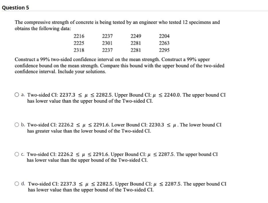Question 5
The compressive strength of concrete is being tested by an engineer who tested 12 specimens and
obtains the following data:
2216
2237
2249
2204
2225
2301
2281
2263
2318
2237
2281
2295
Construct a 99% two-sided confidence interval on the mean strength. Construct a 99% upper
confidence bound on the mean strength. Compare this bound with the upper bound of the two-sided
confidence interval. Include your solutions.
O a. Two-sided CI: 2237.3 < µ S 2282.5. Upper Bound CI: µ < 2240.0. The upper bound CI
has lower value than the upper bound of the Two-sided CI.
O b. Two-sided CI: 2226.2 < µ < 2291.6. Lower Bound CI: 2230.3 < u. The lower bound CI
has greater value than the lower bound of the Two-sided CI.
O C. Two-sided CI: 2226.2 < u S 291.6. Upper Bound CI: µ < 2287.5. The upper bound CI
has lower value than the upper bound of the Two-sided CI.
O d. Two-sided CI: 2237.3 < µ < 2282.5. Upper Bound CI: µ < 2287.5. The upper bound CI
has lower value than the upper bound of the Two-sided CI.
