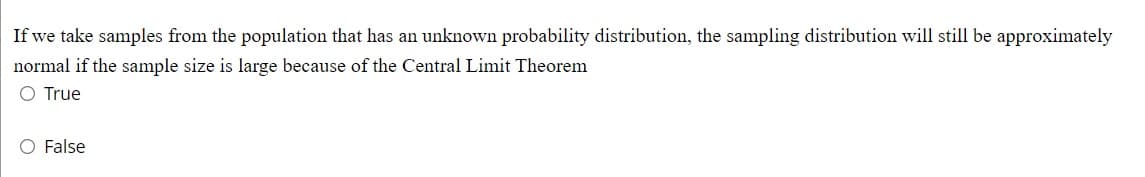 If we take samples from the population that has an unknown probability distribution, the sampling distribution will still be approximately
normal if the sample size is large because of the Central Limit Theorem
O True
O False
