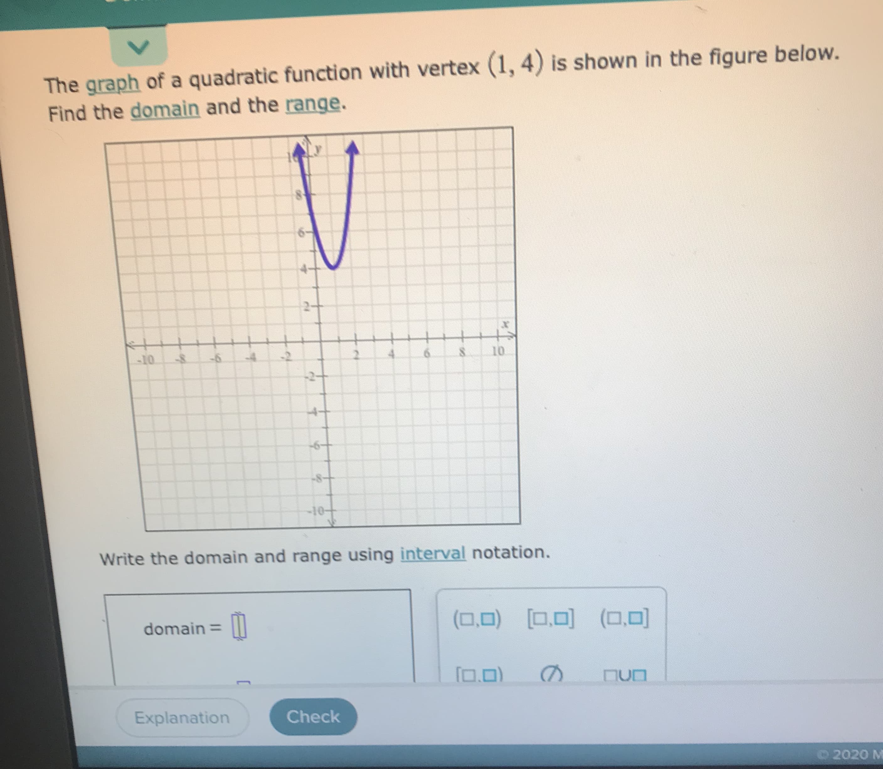 ### Exploring the Domain and Range of Quadratic Functions

**Problem Statement:**

The graph of a quadratic function with vertex (1, 4) is shown in the figure below. Find the domain and the range.

**Graph Description:**

The graph depicted is a parabola opening upwards with its vertex at the point (1, 4). 

**Visual Analysis of the Graph:**

- **X-axis range:** The graph extends infinitely in the x-direction.
- **Y-axis range:** The graph starts from the vertex at y = 4 and extends infinitely upwards.

**Question:**

"Write the domain and range using interval notation."

**Explanation of Interval Notation for This Graph:**

1. **Domain:**
   - The domain of a quadratic function is all real numbers because, for any x-value, there is a corresponding y-value on the graph.
   - In interval notation, this is expressed as:
     \[
     \text{Domain} = (-\infty, +\infty)
     \]

2. **Range:**
   - The range starts at the vertex's y-value and goes upwards. For this graph, the lowest y-value is 4.
   - In interval notation, this is expressed as:
     \[
     \text{Range} = [4, +\infty)
     \]
   
**Interactive Section:**

Included below is an input section where you can check your understanding by writing the domain and range using interval notation.

- **Domain:** [Dropdown options or input field]
- **Range:** [Dropdown options or input field]

Check your answers using the button below!

**Explanation Button:**

If you run into difficulties, press the "Explanation" button for a detailed step-by-step solution.

---

This educational content is designed to help you visualize and understand the domain and range of quadratic functions with an interactive approach.