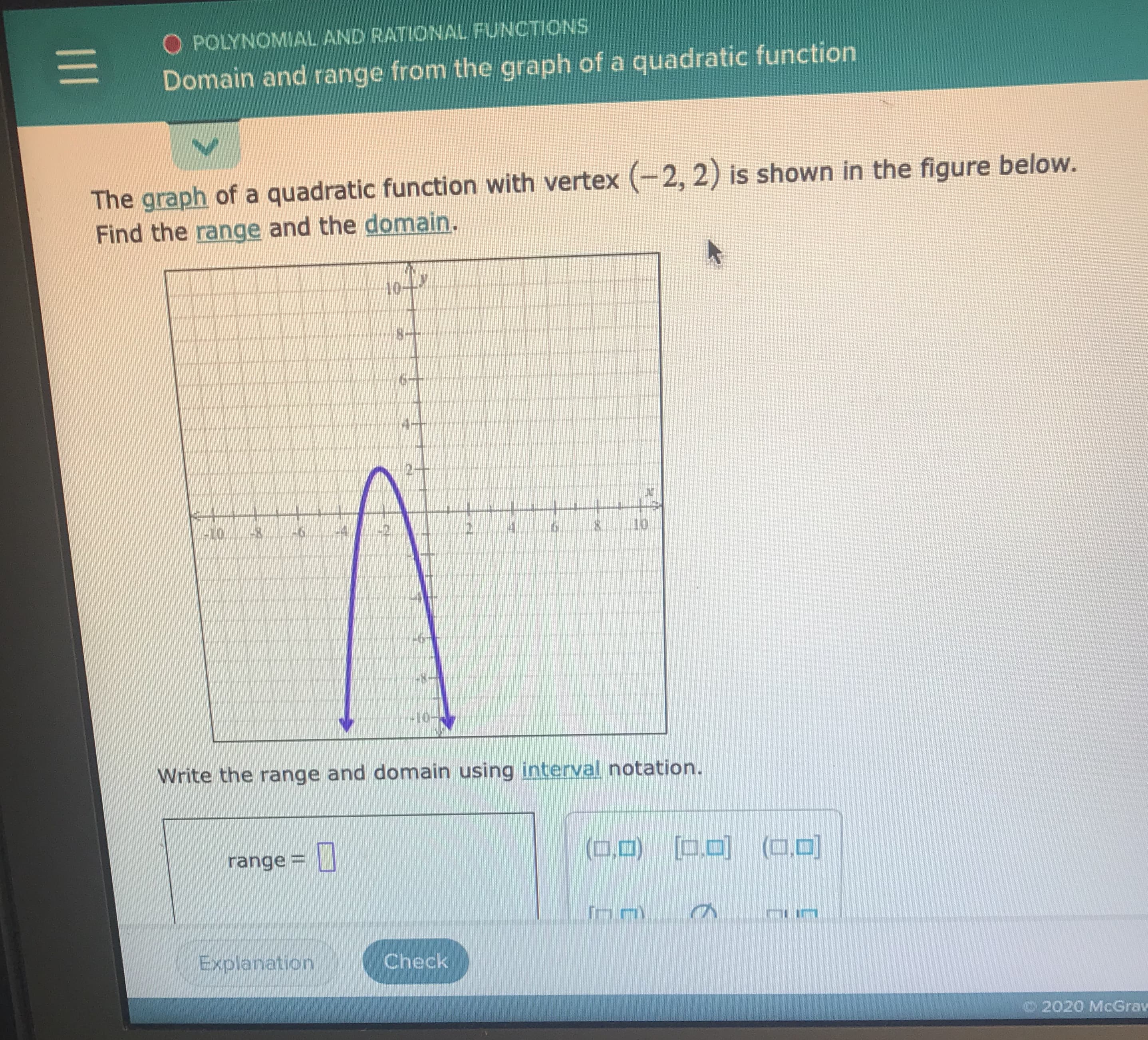 **Polynomial and Rational Functions**
### Domain and Range from the Graph of a Quadratic Function

**Instructions:**
The graph of a quadratic function with vertex \((-2, 2)\) is shown in the figure below. Find the **range** and the **domain**.

![Graph]()
- **Description:** The graph provided is an upward-opening parabola, denoted in purple. 
    - **Vertex:** The vertex of the parabola is at \((-2, 2)\).
    - **XAxis:** The x-axis ranges from \(-10\) to \(10\).
    - **YAxis:** The y-axis ranges from \(-10\) to \(10\).

**Task:**
Write the range and domain using **interval notation**.

**Response Fields:**
- **range =** [  ]  _(Input field provided)_

**Buttons:**
- **Explanation**
- **Check**

© 2020 McGraw Hill

**Explanation:**
1. **Domain** refers to the set of all possible x-values that a function can take. For this quadratic function, the parabola extends infinitely to the left and right. Therefore, the domain in interval notation is \((-∞,∞)\).
   
2. **Range** refers to the set of all possible y-values that a function can take. Since the parabola opens downward with a vertex of \((-2,2)\), the highest point on the graph is \(y = 2\). Therefore, the range in interval notation is \((∞, 2]\).

**Interactive Section:**
- Users are required to input the range using interval notation based on the given quadratic function.
- Clicking "Check" will validate the user's input.