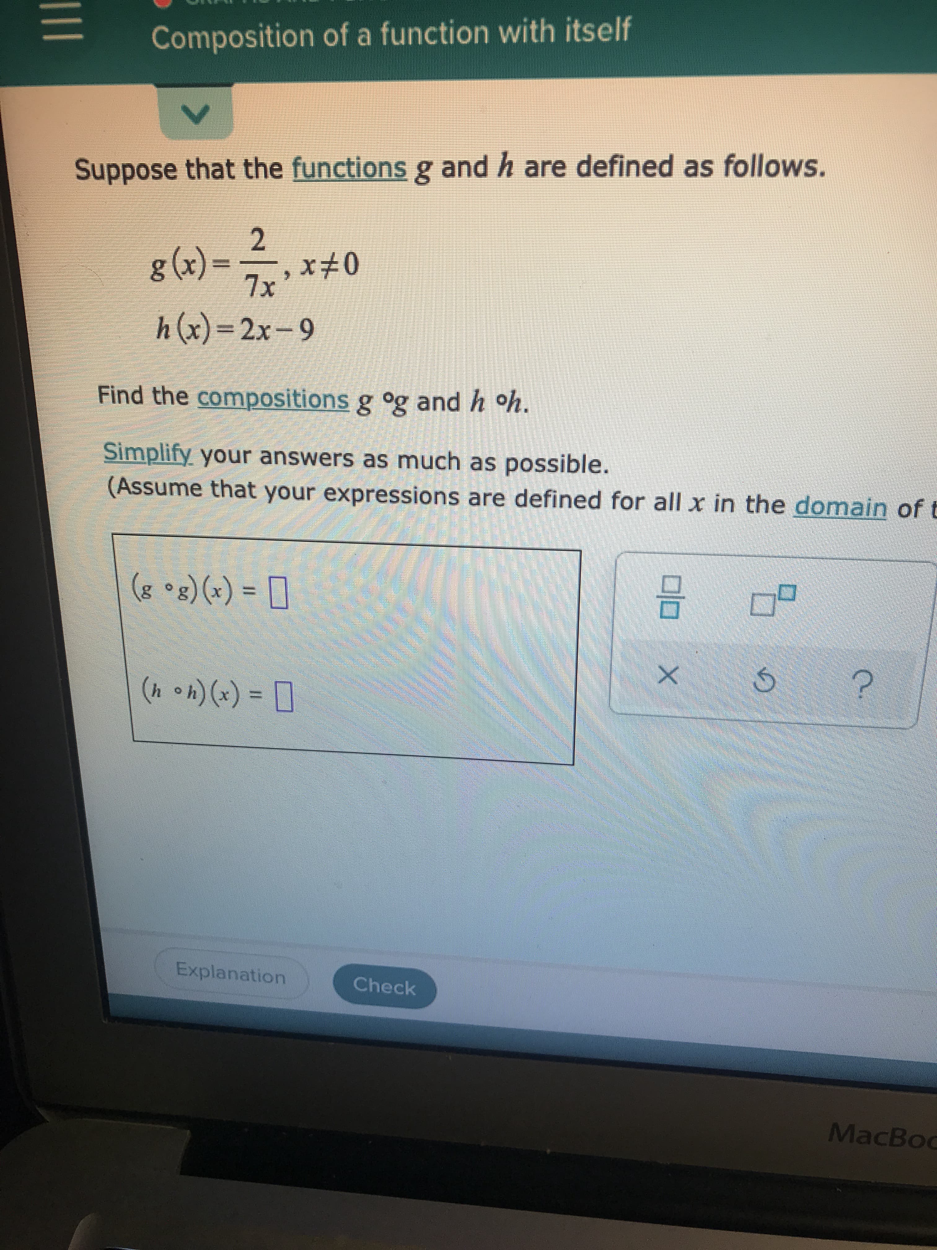 ---

### Composition of a Function with Itself

#### Suppose that the functions \( g \) and \( h \) are defined as follows.

\[ g(x) = \frac{2}{7x}, \, x \neq 0 \]  
\[ h(x) = 2x - 9 \]

---

### Find the compositions \( g \circ g \) and \( h \circ h \).

#### Simplify your answers as much as possible.
(Assume that your expressions are defined for all \( x \) in the domain of the composition.)

---

\[ (g \circ g)(x) = \boxed{} \]

\[ (h \circ h)(x) = \boxed{} \]

---

#### UI Elements:
- **Explanation** button: Provides detailed explanation of the solution.
- **Check** button: Validates the entered solutions.
- Icons: 
  - ‘X’ (presumably for clearing a field)
  - ‘↺’ (reset or reload)
  - ‘?’ (help or additional info)

---

**Note:** This question involves the concept of function composition and requires applying one function to the result of another. Simplifying the resultant expressions will aid in understanding the properties of these compositions.

---