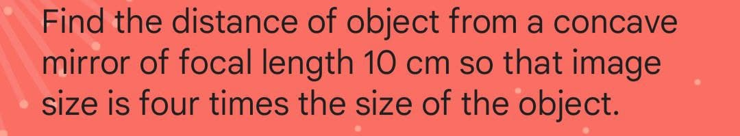 Find the distance of object from a concave
mirror of focal length 10 cm so that image
size is four times the size of the object.