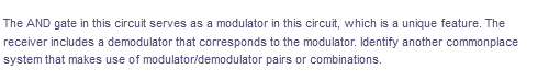 The AND gate in this circuit serves as a modulator in this circuit, which is a unique feature. The
receiver includes a demodulator that corresponds to the modulator. Identify another commonplace
system that makes use of modulator/demodulator pairs or combinations.
