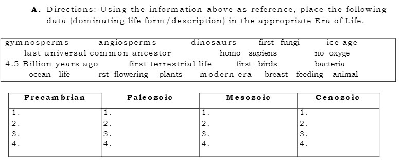 A. Directions: Using the information above as reference, place the following
data (dominating life form /description) in the appropriate Era of Life.
gymnosperms
angiosperms
dinosaur
first fungi
ice age
last universal com mon ancestor
homo sapiens
no oxyge
4.5 Billion years ago
first terrestrial life
first birds
bacteria
ocean life
rst flowering plants
modern era breast feeding animal
Precam brian
Paleozoic
Mesozoic
Cenozoic
1.
1.
1.
1.
2.
2.
2.
2.
3.
3.
4.
4.
4.
4.
N 3 At
H 234
