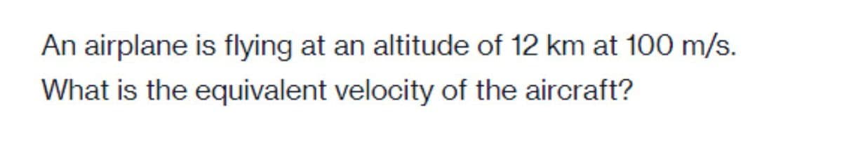 An airplane is flying at an altitude of 12 km at 100 m/s.
What is the equivalent velocity of the aircraft?
