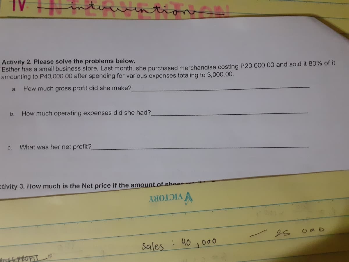 Activity 2. Please solve the problems below.
Esther has a small business store. Last month, she purchased merchandise costing P20,000.00 and sold it 80% of it
amounting to P40,000.00 after spending for various expenses totaling to 3,000.00.
a.
How much gross profit did she make?
b.
How much operating expenses did she had?
с.
What was her net profit?
ctivity 3. How much is the Net price if the amount of she
V VICTORY
: 40 ,000
Sales
