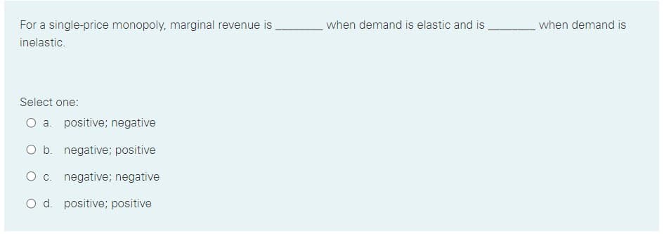 For a single-price monopoly, marginal revenue is
when demand is elastic and is
when demand is
inelastic.
Select one:
O a. positive; negative
O b. negative; positive
O c. negative; negative
O d. positive; positive
