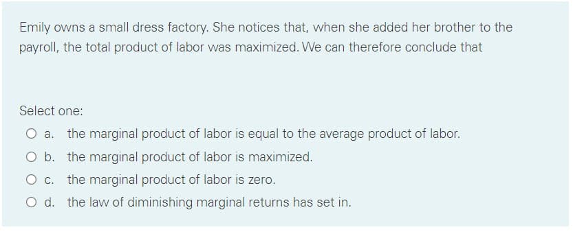 Emily owns a small dress factory. She notices that, when she added her brother to the
payroll, the total product of labor was maximized. We can therefore conclude that
Select one:
the marginal product of labor is equal to the average product of labor.
O b. the marginal product of labor is maximized.
O c. the marginal product of labor is zero.
O d. the law of diminishing marginal returns has set in.
