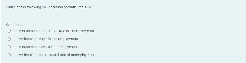 Which of the following will decrease potential real GDP?
Select one:
Oa.
A decrease in the natural rate of unemployment.
Ob.
An increase in cyclical unemployment.
Oc.
A decrease in cyclical unemployment.
O d. An increase in the natural rate of unemployment.
