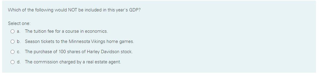 Which of the following would NOT be included in this year's GDP?
Select one:
Oa.
The tuition fee for a course in economics.
O b. Season tickets to the Minnesota Vikings home games.
O c. The purchase of 100 shares of Harley Davidson stock.
Od.
The commission charged by a real estate agent.
