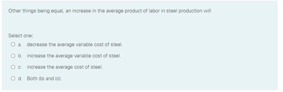 Other things being equal, an increase in the average product of labor in steel production will
Select one:
O a. decrease the average variable cost of steel.
O b. increase the average variable cost of steel.
Oc.
increase the average cost of steel.
O d. Both (b) and (c).
