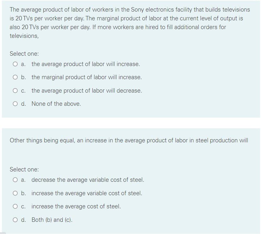 The average product of labor of workers in the Sony electronics facility that builds televisions
is 20 TVs per worker per day. The marginal product of labor at the current level of output is
also 20 TVs per worker per day. If more workers are hired to fill additional orders for
televisions,
Select one:
a. the average product of labor will increase.
O b. the marginal product of labor will increase.
O c. the average product of labor will decrease.
O d. None of the above.
Other things being equal, an increase in the average product of labor in steel production will
Select one:
O a. decrease the average variable cost of steel.
O b. increase the average variable cost of steel.
O c. increase the average cost of steel.
O d. Both (b) and (c).
