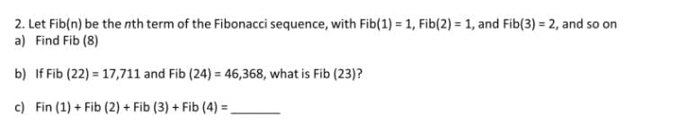 2. Let Fib(n) be the nth term of the Fibonacci sequence, with Fib(1) = 1, Fib(2) = 1, and Fib(3) = 2, and so on
a) Find Fib (8)
b) If Fib (22) = 17,711 and Fib (24) = 46,368, what is Fib (23)?
c) Fin (1) + Fib (2) + Fib (3) + Fib (4) =
