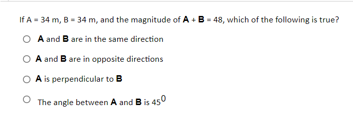 If A = 34 m, B = 34 m, and the magnitude of A + B = 48, which of the following is true?
O A and B are in the same direction
O A and B are in opposite directions
A is perpendicular to B
The angle between A and B is 450
