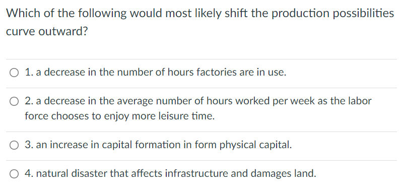 Which of the following would most likely shift the production possibilities
curve outward?
O 1. a decrease in the number of hours factories are in use.
O 2. a decrease in the average number of hours worked per week as the labor
force chooses to enjoy more leisure time.
O 3. an increase in capital formation in form physical capital.
O 4. natural disaster that affects infrastructure and damages land.
