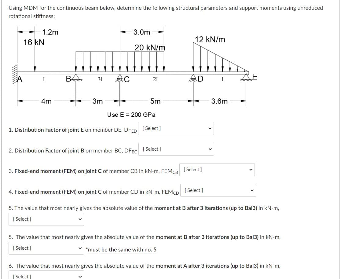 Using MDM for the continuous beam below, determine the following structural parameters and support moments using unreduced
rotational stiffness;
1.2m
3.0m
16 kN
12 kN/m
20 kN/m
31
21
D
I
4m
3m
5m
3.6m
Use E = 200 GPa
1. Distribution Factor of joint E on member DE, DFED I Select ]
2. Distribution Factor of joint B on member BC, DFBC
[ Select ]
3. Fixed-end moment (FEM) on joint C of member CB in kN-m, FEMCR [ Select ]
4. Fixed-end moment (FEM) on joint C of member CD in kN-m, FEMCD I Select ]
5. The value that most nearly gives the absolute value of the moment at B after 3 iterations (up to Bal3) in kN-m,
[ Select ]
5. The value that most nearly gives the absolute value of the moment at B after 3 iterations (up to Bal3) in kN-m,
[ Select ]
*must be the same with no. 5
6. The value that most nearly gives the absolute value of the moment at A after 3 iterations (up to Bal3) in kN-m,
[ Select ]
