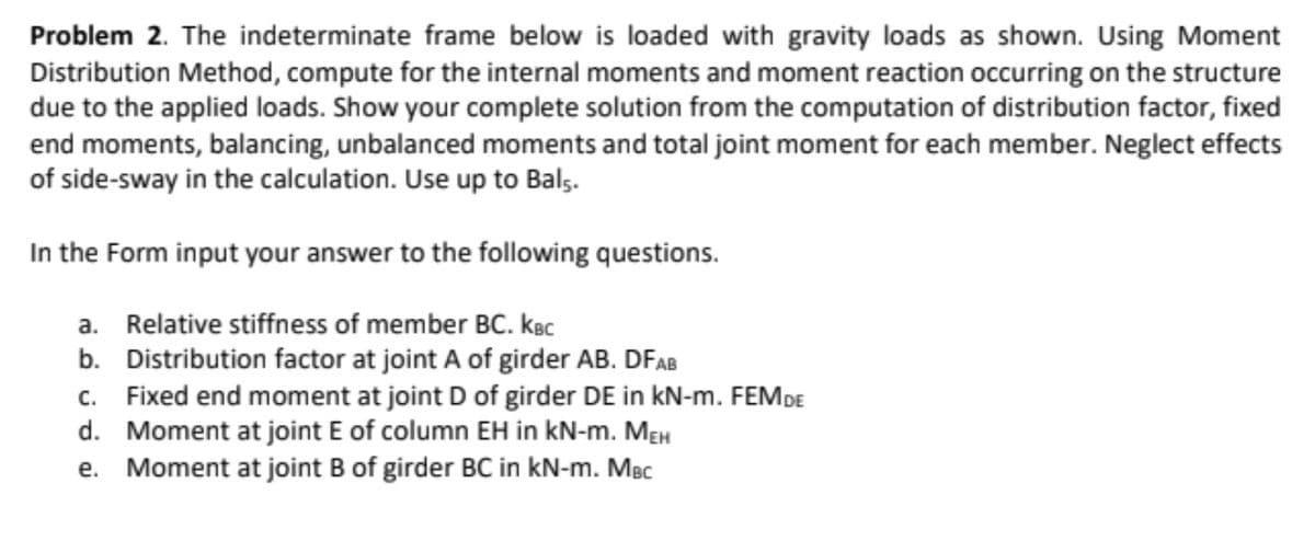 Problem 2. The indeterminate frame below is loaded with gravity loads as shown. Using Moment
Distribution Method, compute for the internal moments and moment reaction occurring on the structure
due to the applied loads. Show your complete solution from the computation of distribution factor, fixed
end moments, balancing, unbalanced moments and total joint moment for each member. Neglect effects
of side-sway in the calculation. Use up to Bals.
In the Form input your answer to the following questions.
a. Relative stiffness of member BC. kBc
b. Distribution factor at joint A of girder AB. DFAB
c. Fixed end moment at joint D of girder DE in kN-m. FEMDE
d. Moment at joint E of column EH in kN-m. MEH
e. Moment at joint B of girder BC in kN-m. MBc
