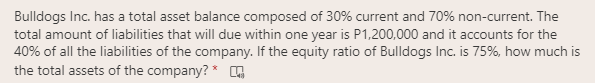 Bulldogs Inc. has a total asset balance composed of 30% current and 70% non-current. The
total amount of liabilities that will due within one year is P1,200,000 and it accounts for the
40% of all the liabilities of the company. If the equity ratio of Bulldogs Inc. is 75%, how much is
the total assets of the company? * G
