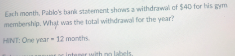 Each month, Pablo's bank statement shows a withdrawal of $40 for his gym
membership. What was the total withdrawal for the year?
HINT: One year = 12 months.
rar integer with no labels.
