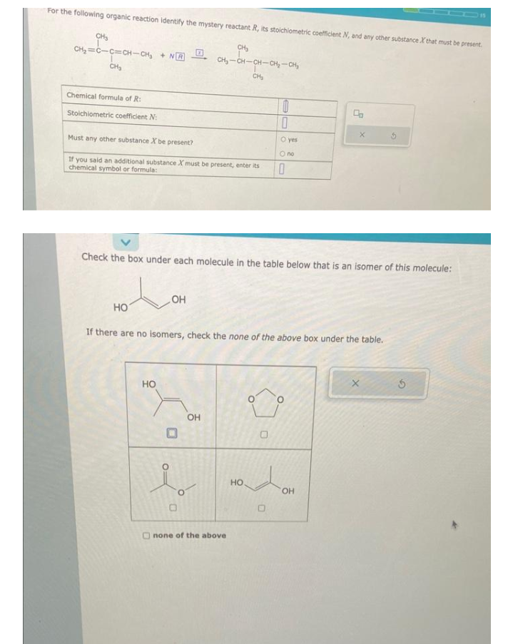 For the following organic reaction identify the mystery reactant R, its stoichiometric coefficient N, and any other substance X that must be present.
CH₂
CH₂-CH-CH-CH₂-CH₂
CH₂
CH₂
CH=C-C=CH-CH, + N
CH₂
Chemical formula of R:
Stoichiometric coefficient N:
Must any other substance X be present?
If you said an additional substance X must be present, enter its
chemical symbol or formula:
HO
HO
OH
O:
Check the box under each molecule in the table below that is an isomer of this molecule:
U
OH
If there are no isomers, check the none of the above box under the table.
none of the above
HO
10
0
DE
O
0
O yes
O no
0
Co
OH
X
5