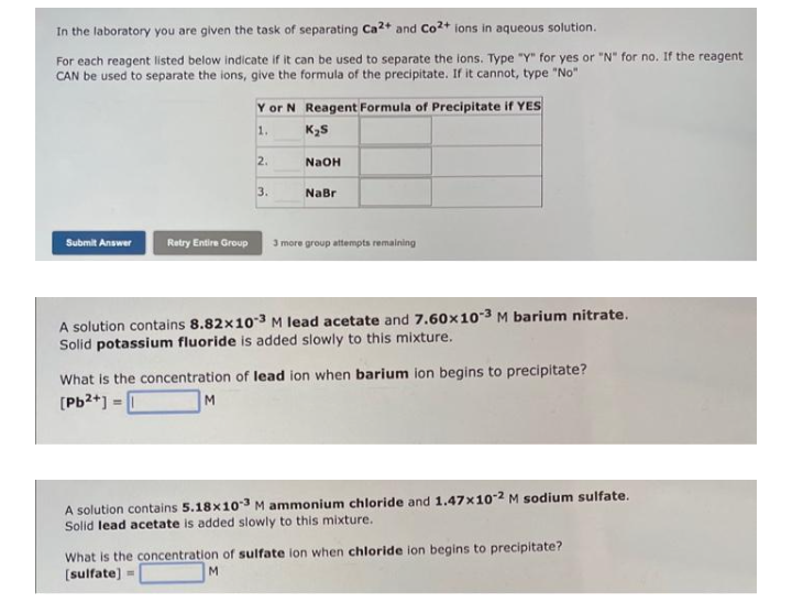 In the laboratory you are given the task of separating Ca2+ and Co2+ ions in aqueous solution.
For each reagent listed below indicate if it can be used to separate the lons. Type "Y" for yes or "N" for no. If the reagent
CAN be used to separate the ions, give the formula of the precipitate. If it cannot, type "No"
Submit Answer
Retry Entire Group
Y or N Reagent Formula of Precipitate if YES
1.
K₂S
2.
M
3.
NaOH
NaBr
3 more group attempts remaining
A solution contains 8.82x10-3 M lead acetate and 7.60x10-3 M barium nitrate.
Solid potassium fluoride is added slowly to this mixture.
What is the concentration of lead ion when barium ion begins to precipitate?
[Pb2+] =
A solution contains 5.18x103 M ammonium chloride and 1.47x10-2 M sodium sulfate.
Solid lead acetate is added slowly to this mixture.
What is the concentration of sulfate ion when chloride ion begins to precipitate?
[sulfate] =
M