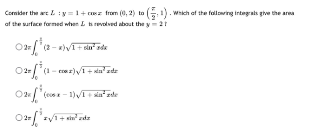 Consider the arc L: y = 1+ cosa from (0, 2) to
(,¹).
of the surface formed when I is revolved about the y = 2?
027³ (2
2π
(2 − æ)v1+sinxd
0
○ 2″ / ³ (1
(1 - cos x)√1+ sin² zdx
○ 27³ (cosa - 1)√/1 + sin²³ rdz
70
02/¹2√
2T
x√/1+ sin² zdx
10
Which of the following integrals give the area