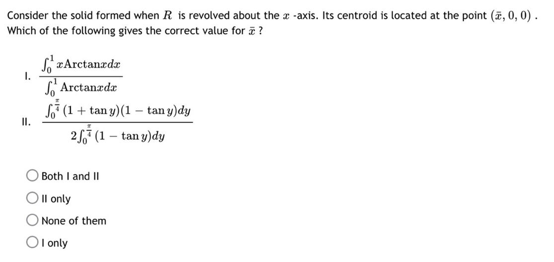 Consider the solid formed when R is revolved about the x -axis. Its centroid is located at the point (x, 0, 0).
Which of the following gives the correct value for x ?
SxArctanxdx
Arctanxdx
(1 + tan y) (1 — tan y) dy
25 (1 – tany)dy
-
I.
II.
Both I and II
II only
None of them
OI only