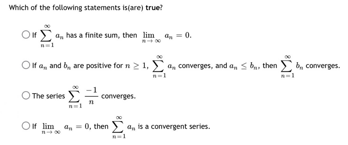 Which of the following statements is (are) true?
∞
Olf an has a finite sum, then lim
an = 0.
n18
n=1
∞
∞
○ If an and bn are positive for n ≥ 1, Σ an converges, and an ≤ b, then bn converges.
n=1
n=1
1
O The series
converges.
n
n =]
∞
If lim
an = : 0, then Σ
an is a convergent series.
n=1
n1x