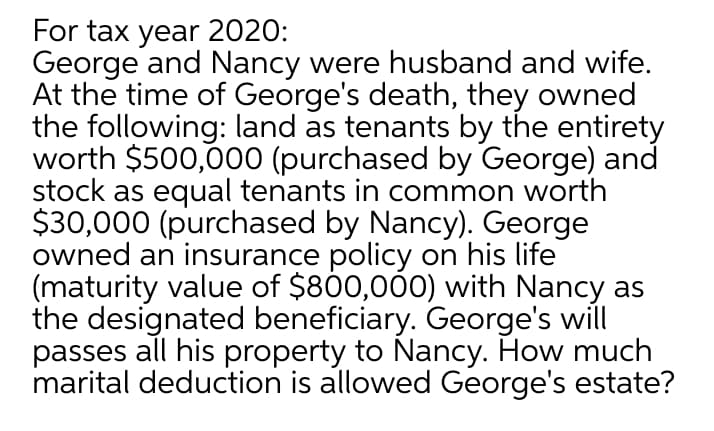 For tax year 2020:
George and Nancy were husband and wife.
At the time of George's death, they owned
the following: land as tenants by the entirety
worth $500,000 (purchased by George) and
stock as equal tenants in common worth
$30,000 (purchased by Nancy). George
owned an insurance policy on his life
(maturity value of $800,000) with Nancy as
the designated beneficiary. George's will
passes all his property to Nancy. How much
marital deduction is allowed George's estate?
