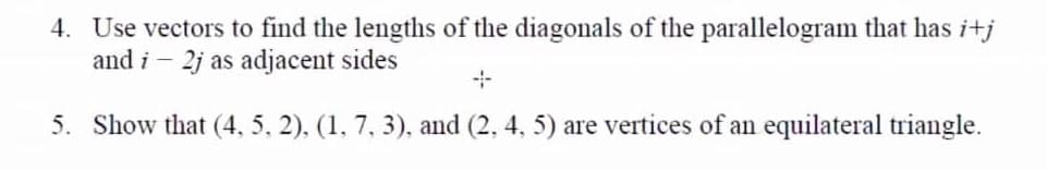 4. Use vectors to find the lengths of the diagonals of the parallelogram that has i+j
and i – 2j as adjacent sides
5. Show that (4, 5, 2), (1, 7, 3), and (2, 4, 5) are vertices of an equilateral triangle.
