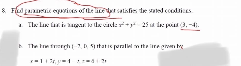 8. Find parametric equations of the line that satisfies the stated conditions.
a. The line that is tangent to the circle x +y2 = 25 at the point (3, -4).
%3D
b. The line through (-2, 0, 5) that is parallel to the line given by
x = 1 + 21, y = 4 -1, = 6+ 2t.
