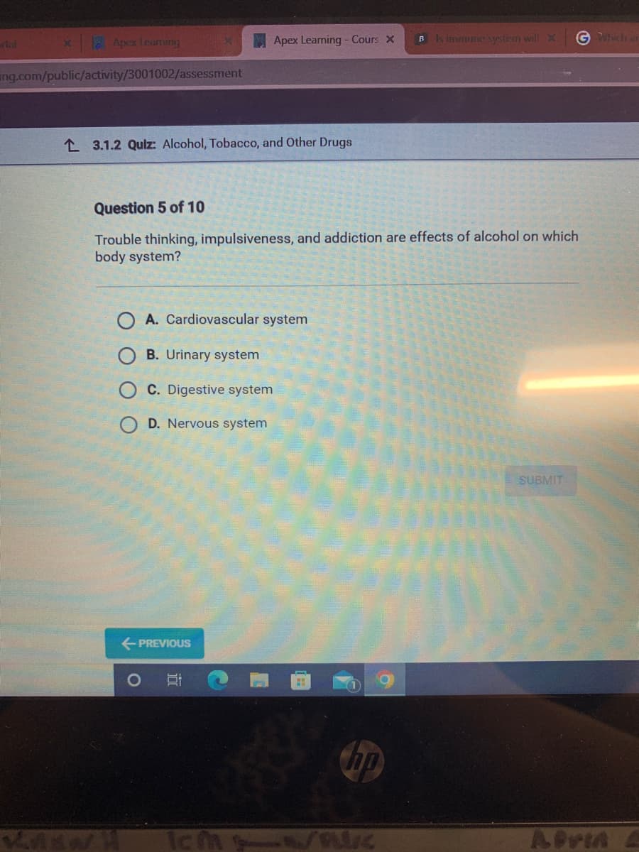 **Quiz: Alcohol, Tobacco, and Other Drugs**

**Question 5 of 10**

**Trouble thinking, impulsiveness, and addiction are effects of alcohol on which body system?**

- **A. Cardiovascular system**
- **B. Urinary system**
- **C. Digestive system**
- **D. Nervous system**

**Buttons:**
- **PREVIOUS**
- **SUBMIT**

(Note: There are no graphs or diagrams present in this image.)