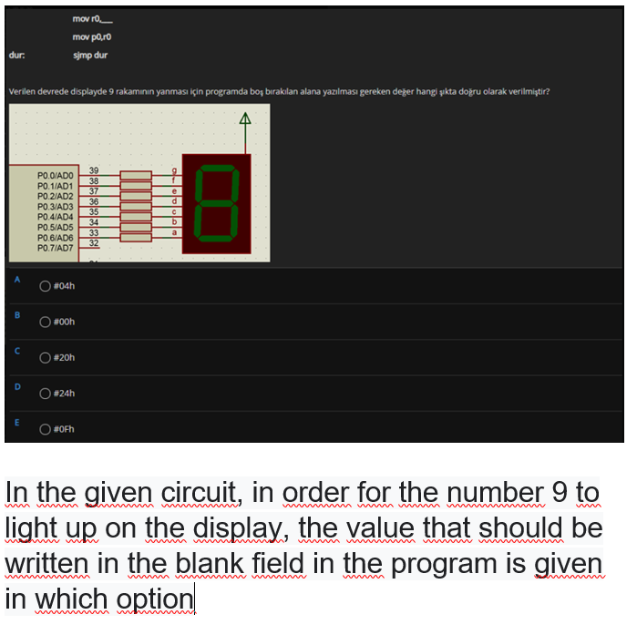 mov r0
mov p0,ro
dur:
sjmp dur
Verilen devrede displayde 9 rakamının yanması için programda boş bırakılan alana yazılması gereken değer hangi şıkta doğru olarak verilmiştir?
39
38
37
36
35
34
33
32
PO.0/ADO
PO.1/AD1
P0.2/AD2
P0.3/AD3
P0.4/AD4
PO.5/AD5
PO.6/AD6
PO.7/AD7
e
b
#04h
#00h
# 20h
O#24h
#OFh
In the given circuit, in order for the number 9 to
light up on the display, the value that should be
written in the blank field in the program is given
in which option
wim m m w
