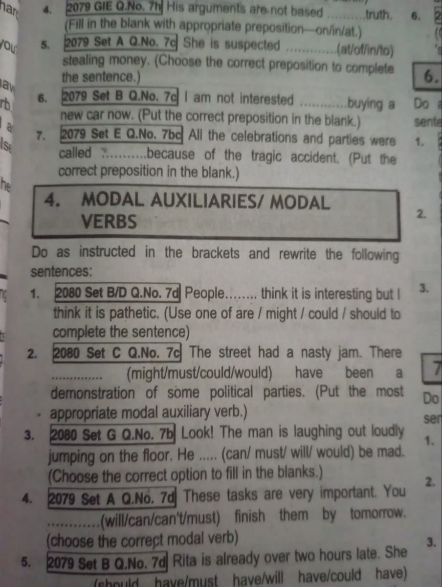 har
ou
naw
rb
a
4.
5.
6.
2079 GIE Q.No. 7h His arguments are not based..........truth.
(Fill in the blank with appropriate preposition-on/in/at.)
2079 Set A Q.No. 7c She is suspected
..(at/of/in/to)
stealing money. (Choose the correct preposition to complete
the sentence.)
2079 Set B Q.No. 7c I am not interested............buying a
new car now. (Put the correct preposition in the blank.)
7. 2079 Set E Q.No. 7bc All the celebrations and parties were
because of the tragic accident. (Put the
called
correct preposition in the blank.)
Ise
4.
MODAL AUXILIARIES/ MODAL
VERBS
6.
6.
Do a
sente
1.
2.
ng
Do as instructed in the brackets and rewrite the following
sentences:
1. 2080 Set B/D Q.No. 7d People........ think it is interesting but I
think it is pathetic. (Use one of are / might / could / should to
complete the sentence)
2. 2080 Set C Q.No. 7c The street had a nasty jam. There
(might/must/could/would) have been a
demonstration of some political parties. (Put the most
appropriate modal auxiliary verb.)
3. 2080 Set G Q.No. 7b Look! The man is laughing out loudly
jumping on the floor. He (can/ must/ will/ would) be mad.
(Choose the correct option to fill in the blanks.)
*****
4. 2079 Set A Q.No. 7d These tasks are very important. You
*******
..(will/can/can't/must) finish them by tomorrow.
(choose the correct modal verb)
5. 2079 Set B Q.No. 7d Rita is already over two hours late. She
(should have/must have/will have/could have)
7
Do
ser
1.
2.
3.