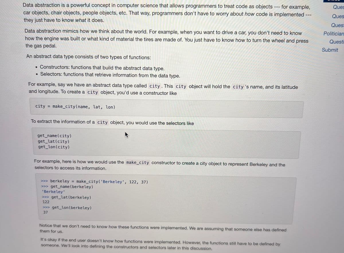 ---for example,
Data abstraction is a powerful concept in computer science that allows programmers to treat code as objects
car objects, chair objects, people objects, etc. That way, programmers don't have to worry about how code is implemented
they just have to know what it does.
Data abstraction mimics how we think about the world. For example, when you want to drive a car, you don't need to know
how the engine was built or what kind of material the tires are made of. You just have to know how to turn the wheel and press
the gas pedal.
An abstract data type consists of two types of functions:
• Constructors: functions that build the abstract data type.
• Selectors: functions that retrieve information from the data type.
For example, say we have an abstract data type called city. This city object will hold the city's name, and its latitude
and longitude. To create a city object, you'd use a constructor like
city=make_city (name, lat, lon)
To extract the information of a city object, you would use the selectors like
get_name (city)
get_lat (city)
get_lon(city)
For example, here is how we would use the make_city constructor to create a city object to represent Berkeley and the
selectors to access its information.
>>> berkeley = make_city('Berkeley', 122, 37)
>>>get_name (berkeley)
'Berkeley'
>>>get_lat (berkeley)
>>>get_lon (berkeley)
122
37
Notice that we don't need to know how these functions were implemented. We are assuming that someone else has defined
them for us.
===
It's okay if the end user doesn't know how functions were implemented. However, the functions still have to be defined by
someone. We'll look into defining the constructors and selectors later in this discussion.
Ques
Ques
Quest
Politician
Questi
Submit