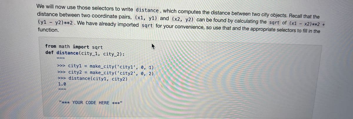 We will now use those selectors to write distance, which computes the distance between two city objects. Recall that the
distance between two coordinate pairs, (x1, y1) and (x2, y2) can be found by calculating the sqrt of (x1 - x2)**2 +
(y1 - y2) **2. We have already imported sqrt for your convenience, so use that and the appropriate selectors to fill in the
function.
from math import sqrt
def distance (city_1, city_2):
||||||
F
>>> cityl =
make_city('cityl', 0, 1)
>>> city2 = make_city('city2', 0, 2)
>>> distance(city1, city2)
1.0
**** YOUR CODE HERE ***"