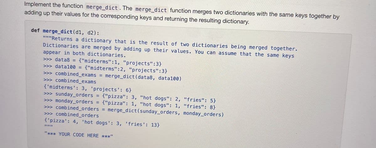 Implement the function merge_dict. The merge_dict function merges two dictionaries with the same keys together by
adding up their values for the corresponding keys and returning the resulting dictionary.
def merge_dict(d1, d2):
"""Returns a dictionary that is the result of two dictionaries being merged together.
Dictionaries are merged by adding up their values. You can assume that the same keys
appear in both dictionaries.
>>> data8 = {"midterms":1, "projects":3}
>>>data100 = {"midterms":2, "projects":3}
>>> combined_exams = merge_dict (data8, data100)
>>> combined_exams
{'midterms': 3, 'projects': 6}
>>> sunday_orders = {"pizza": 3, "hot dogs": 2, "fries": 5}
>>> monday_orders = {"pizza": 1, "hot dogs": 1, "fries": 8}
>>> combined_orders = merge_dict (sunday_orders, monday_orders)
>>> combined_orders
{'pizza': 4, 'hot dogs': 3, 'fries': 13}
"*** YOUR CODE HERE ***'