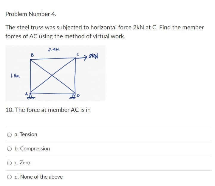 Problem Number 4.
The steel truss was subjected to horizontal force 2kN at C. Find the member
forces of AC using the method of virtual work.
2.4m
B
→2KN
1.8m
10. The force at member AC is in
a. Tension
O b. Compression
O c. Zero
d. None of the above