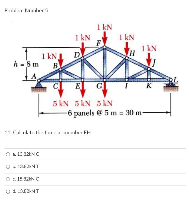 Problem Number 5
h = 8 m
A
1 kN
F
1 kNJ
B
C
E
G
5 kN 5 kN 5 kN
1 kN
1 kN
K
-6 panels @ 5 m = 30 m-
D
1 kN
H
11. Calculate the force at member FH
O a. 13.82kN C
O b. 13.82kN T
O c. 15.82kN C
O d. 13.82kN T
L