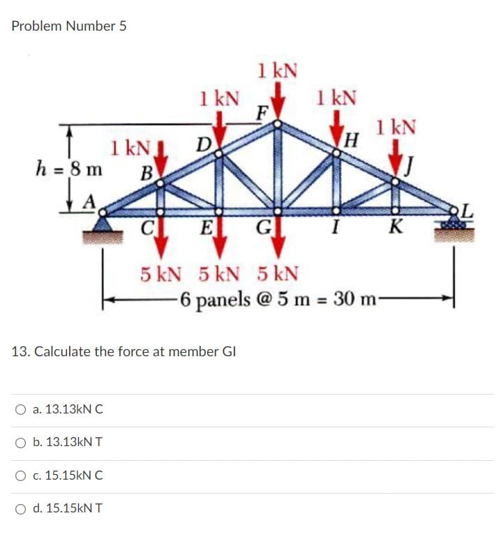 Problem Number 5
h = 8 m
LA
13. Calculate the force at member Gl
O a. 13.13kN C
O b. 13.13kN T
O c. 15.15kN C
d. 15.15kN T
1 kN
1 kN J
B
1 kN
F
D
E
5 kN 5 kN 5 kN
1 kN
1 kN
K
-6 panels @ 5 m = 30 m-
H