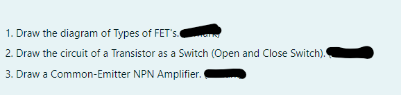 1. Draw the diagram of Types of FET's.
2. Draw the circuit of a Transistor as a Switch (Open and Close Switch).
3. Draw a Common-Emitter NPN Amplifier.
