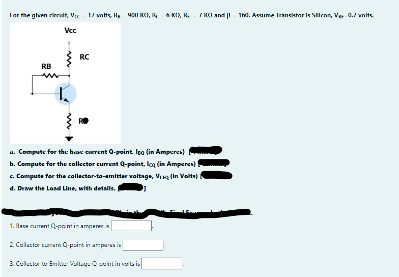 For the given circuit, Vcc = 17 volts, Rg = 900 KN, Rc = 6 KN, RE = 7 KN and B = 160. Assume Transistor is Silicon, VBE=0.7 volts.
Vcc
RC
RB
a. Compute for the base current Q-point, Igo (in Amperes)
b. Compute for the collector current Q-point, Icq (in Amperes)
c. Compute for the collector-to-emitter voltage, VCEQ (in Volts)|
d. Draw the Load Line, with details.
1. Base current Q-point in amperes is
2. Collector current Q-point in amperes is
3. Collector to Emitter Voltage Q-point in volts is
