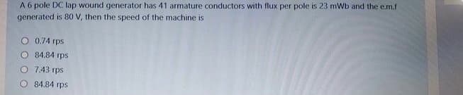 A 6 pole DC lap wound generator has 41 armature conductors with flux per pole is 23 mWb and the e.m.f
generated is 80 V, then the speed of the machine is
O 0.74 rps
O 84.84 rps
O 7.43 rps
84.84 rps
