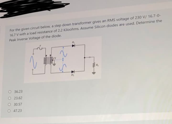 For the given circuit below, a step down transformer gives an RMS voltage of 230 V/ 16.7-0-
16.7 V with a load resistance of 2.2 Kiloohms. Assume Silicon diodes are used. Determine the
Peak Inverse Voltage of the diode.
O 36.23
O 23.62
O 30.57
O 47.23
