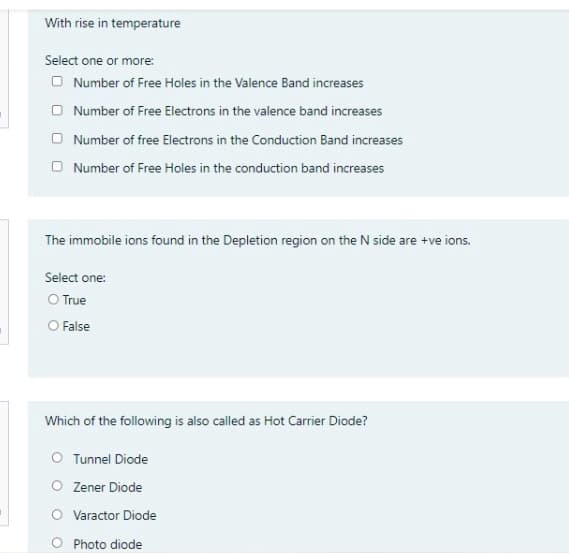 With rise in temperature
Select one or more:
O Number of Free Holes in the Valence Band increases
O Number of Free Electrons in the valence band increases
O Number of free Electrons in the Conduction Band increases
O Number of Free Holes in the conduction band increases
The immobile ions found in the Depletion region on the N side are +ve ions.
Select one:
O True
O False
Which of the following is also called as Hot Carrier Diode?
O Tunnel Diode
O Zener Diode
O Varactor Diode
O Photo diode
