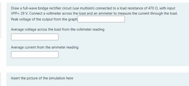 Draw a full-wave bridge rectifier circuit (use multisim) connected to a load resistance of 470 N, with input
VPP= 29 V. Connect a voltmeter across the load and an ammeter to measure the current through the load.
Peak voltage of the output from the graph
Average voltage across the load from the voltmeter reading
Average current from the ammeter reading
Insert the picture of the simulation here
