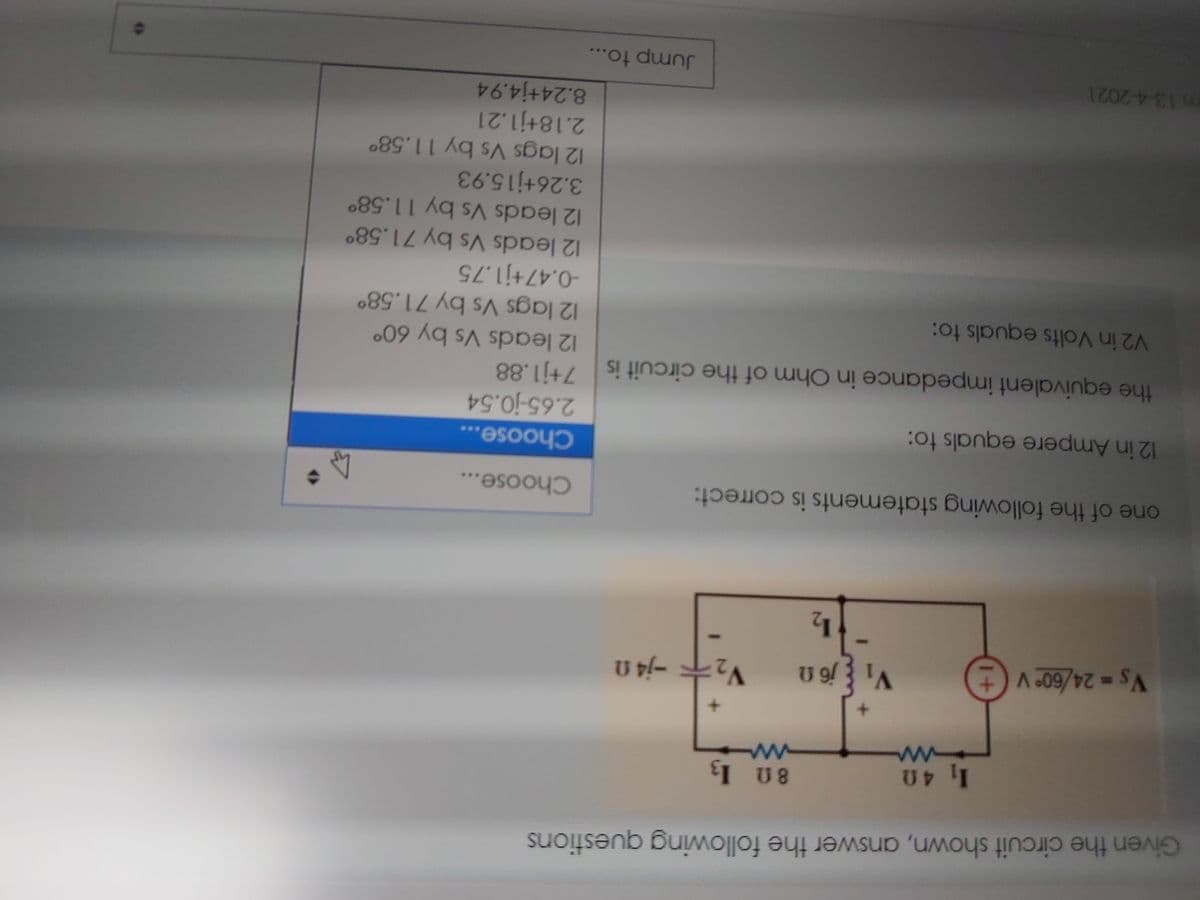 Given the circuit shown, answer the following questions
1 40
I U8
VS-24/60° V
(+
one of the following statements is correct:
Choose...
Choose...
12 in Ampere equals to:
2.65-j0.54
the equivalent impedance in Ohm of the circuit is 7+j1.88
12 leads Vs by 60°
12 lags Vs by 71.58°
-0.47+j1.75
12 leads Vs by 71.58°
12 leads Vs by 11.58°
3.26+j15.93
12 lags Vs by 11.58°
2.18+j1.21
8.24+j4.94
V2 in Volts equals to:
m13-4-2021
Jump to...
